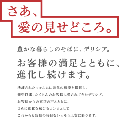 さあ、愛の見せどころ。豊かな暮らしのそばに、デリシア。お客様の満足とともに、進化し続けます。洗練されたフォルムに進化の機能を搭載し、発売以来、たくさんのお客様に愛されてきたデリシア。お客様からの喜びの声とともに、さらに進化を続けるコンロとしてこれからも皆様の毎日をいっそう上質に彩ります。