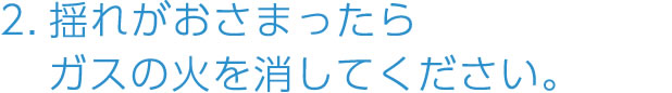 2.揺れがおさまったらガスの火を消してください。
