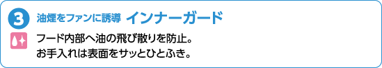 油煙をファンに誘導 インナーガード フード内部へ油の飛び散りを止。お手入れは表面をサッとひとふき。