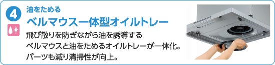 油をためる ベルマウス一体型オイルトレー 飛び散りを防ぎながら油を誘導するベルマウスと油をためる オイルトレーが一体化。パーツも減り清掃性が向上。