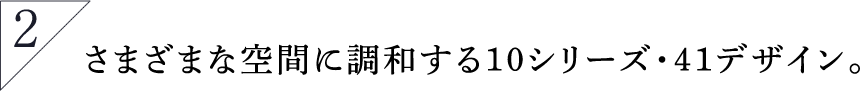 さまざまな空間に調和する10シリーズ・41デザイン。