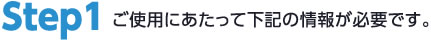 step1ご使用にあたって下記の情報が必要です。